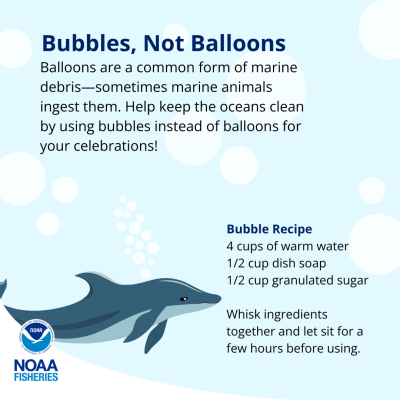 Bubbles, Not Balloons. Balloons are a common form of marine debris—sometimes marine mammals ingest them. Help keep the oceans clean by using bubbles instead of balloons for your celebrations! Bubble Recipe: 4 cups warm water, 1/2 cup dish soap, 1/2 cup granulated sugar. Whisk ingredients together and let sit for a few hours before using.